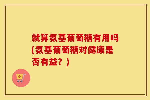 就算氨基葡萄糖有用吗(氨基葡萄糖对健康是否有益?) 就算氨基葡萄糖有用吗(氨基葡萄糖对健康是否有益?)