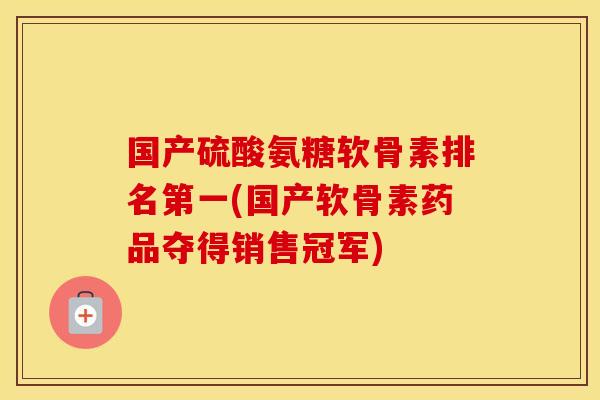 国产硫酸氨糖软骨素排名第一(国产软骨素药品夺得销售冠军) 国产硫酸氨糖软骨素排名第一(国产软骨素药品夺得销售冠军)