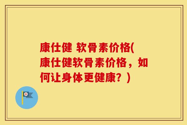 康仕健 软骨素价格(康仕健软骨素价格,如何让身体更健康?) 康仕健 软骨素价格(康仕健软骨素价格,如何让身体更健康?)