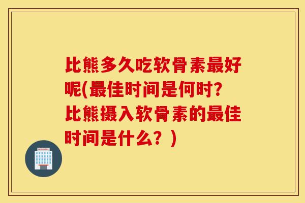 比熊多久吃软骨素好呢(佳时间是何时？比熊摄入软骨素的佳时间是什么？)
