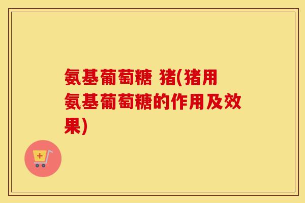 氨基葡萄糖 猪(猪用氨基葡萄糖的作用及效果)