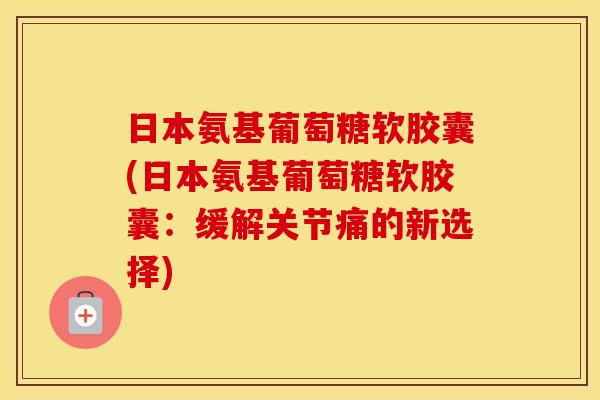 日本氨基葡萄糖软胶囊(日本氨基葡萄糖软胶囊:缓解关节痛的新选择) 日本氨基葡萄糖软胶囊(日本氨基葡萄糖软胶囊:缓解关节痛的新选择)