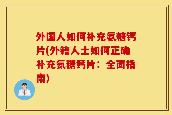 外国人如何补充氨糖钙片(外籍人士如何正确补充氨糖钙片:全面指南) 外国人如何补充氨糖钙片(外籍人士如何正确补充氨糖钙片:全面指南)