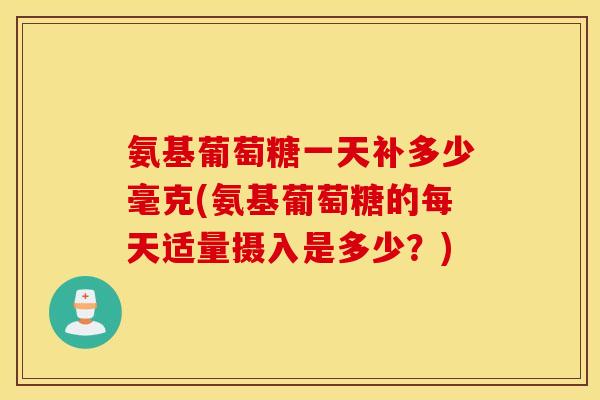 氨基葡萄糖一天补多少毫克(氨基葡萄糖的每天适量摄入是多少？)