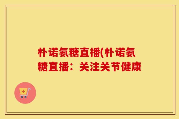 朴诺氨糖直播(朴诺氨糖直播：关注关节健康