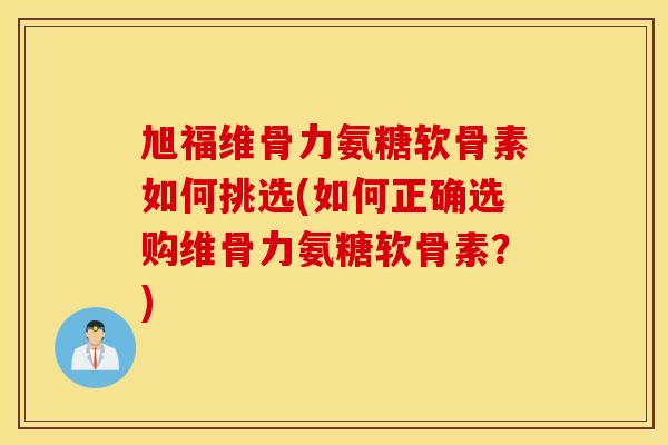 旭福维骨力氨糖软骨素如何挑选(如何正确选购维骨力氨糖软骨素？)