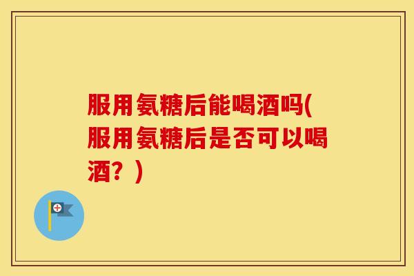 服用氨糖后能喝酒吗(服用氨糖后是否可以喝酒?) 服用氨糖后能喝酒吗(服用氨糖后是否可以喝酒?)