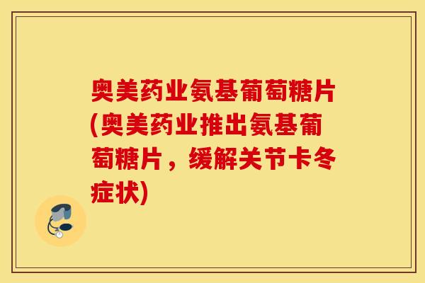 奥美药业氨基葡萄糖片(奥美药业推出氨基葡萄糖片，缓解关节卡冬症状)