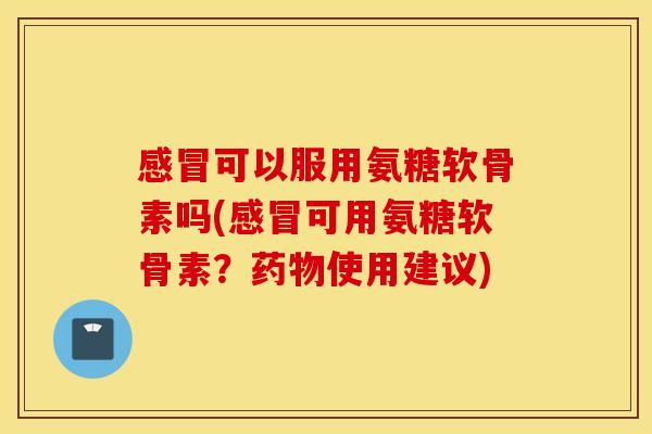 可以服用氨糖软骨素吗(可用氨糖软骨素?使用建议) 可以服用氨糖软骨素吗(可用氨糖软骨素?使用建议)