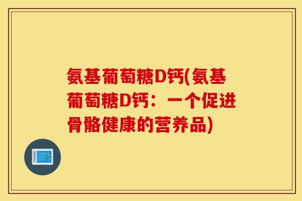 氨基葡萄糖D钙(氨基葡萄糖D钙:一个促进骨骼健康的营养品) 氨基葡萄糖D钙(氨基葡萄糖D钙:一个促进骨骼健康的营养品)