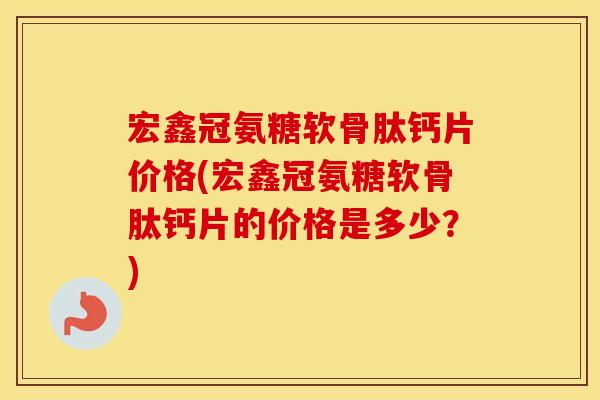 宏鑫冠氨糖软骨肽钙片价格(宏鑫冠氨糖软骨肽钙片的价格是多少？)