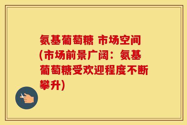 氨基葡萄糖 市场空间(市场前景广阔:氨基葡萄糖受欢迎程度不断攀升) 氨基葡萄糖 市场空间(市场前景广阔:氨基葡萄糖受欢迎程度不断攀升)
