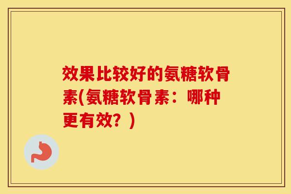 效果比较好的氨糖软骨素(氨糖软骨素:哪种更有效?) 效果比较好的氨糖软骨素(氨糖软骨素:哪种更有效?)