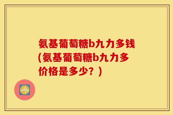 氨基葡萄糖b九力多钱(氨基葡萄糖b九力多价格是多少？)