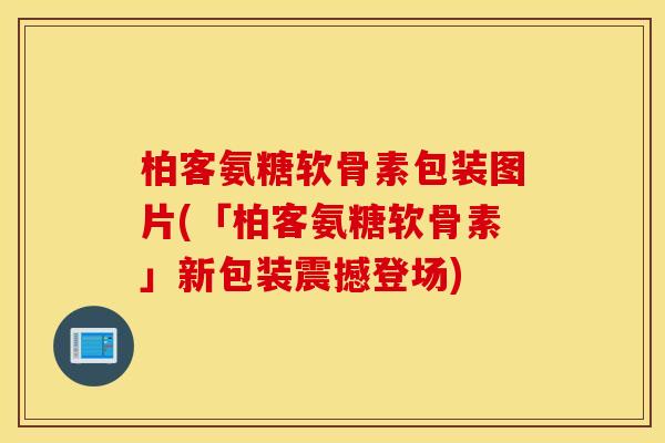 柏客氨糖软骨素包装图片(「柏客氨糖软骨素」新包装震撼登场)