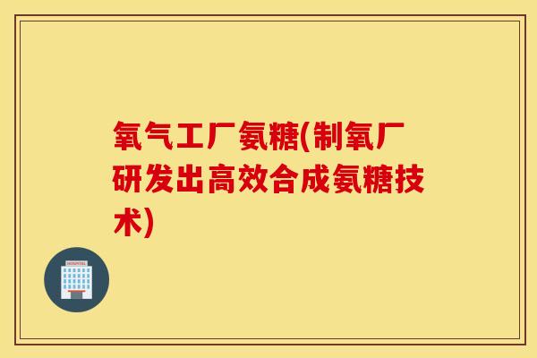 氧气工厂氨糖(制氧厂研发出高效合成氨糖技术)