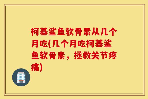 柯基鲨鱼软骨素从几个月吃(几个月吃柯基鲨鱼软骨素,拯救关节) 柯基鲨鱼软骨素从几个月吃(几个月吃柯基鲨鱼软骨素,拯救关节)