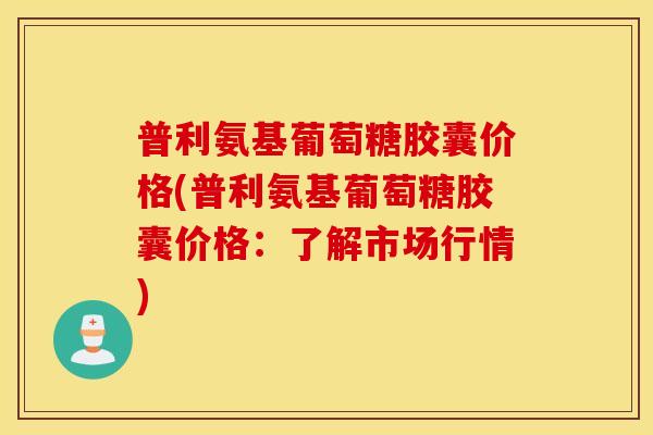 普利氨基葡萄糖胶囊价格(普利氨基葡萄糖胶囊价格:了解市场行情) 普利氨基葡萄糖胶囊价格(普利氨基葡萄糖胶囊价格:了解市场行情)