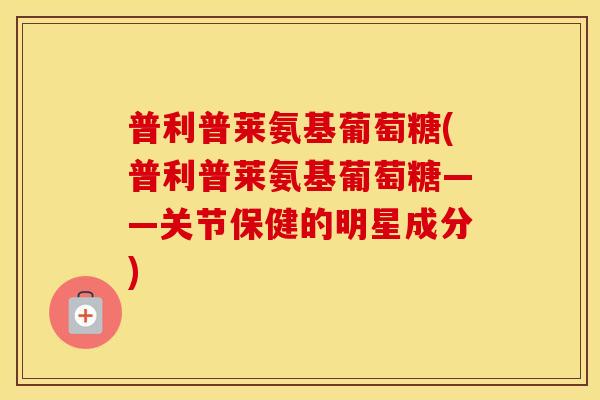 普利普莱氨基葡萄糖(普利普莱氨基葡萄糖——关节保健的明星成分) 普利普莱氨基葡萄糖(普利普莱氨基葡萄糖——关节保健的明星成分)