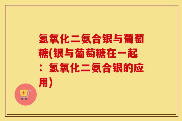 氢氧化二氨合银与葡萄糖(银与葡萄糖在一起:氢氧化二氨合银的应用) 氢氧化二氨合银与葡萄糖(银与葡萄糖在一起:氢氧化二氨合银的应用)