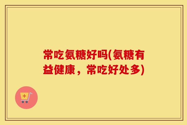 常吃氨糖好吗(氨糖有益健康,常吃好处多) 常吃氨糖好吗(氨糖有益健康,常吃好处多)