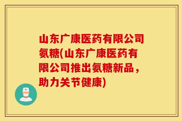 山东广康医药有限公司氨糖(山东广康医药有限公司推出氨糖新品,助力关节健康) 山东广康医药有限公司氨糖(山东广康医药有限公司推出氨糖新品,助力关节健康)