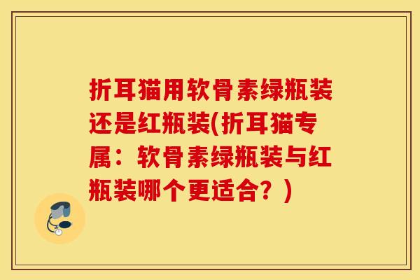 折耳猫用软骨素绿瓶装还是红瓶装(折耳猫专属：软骨素绿瓶装与红瓶装哪个更适合？)