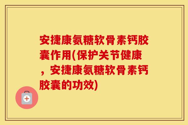 安捷康氨糖软骨素钙胶囊作用(保护关节健康，安捷康氨糖软骨素钙胶囊的功效)