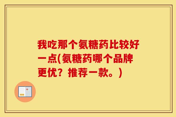 我吃那个氨糖药比较好一点(氨糖药哪个品牌更优?推荐一款。) 我吃那个氨糖药比较好一点(氨糖药哪个品牌更优?推荐一款。)