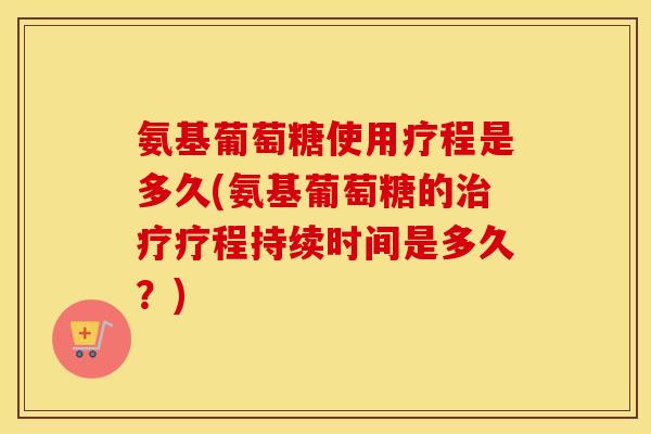 氨基葡萄糖使用疗程是多久(氨基葡萄糖的疗程持续时间是多久？)