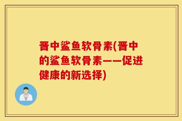 晋中鲨鱼软骨素(晋中的鲨鱼软骨素——促进健康的新选择)