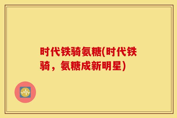 时代铁骑氨糖(时代铁骑,氨糖成新明星) 时代铁骑氨糖(时代铁骑,氨糖成新明星)