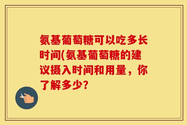氨基葡萄糖可以吃多长时间(氨基葡萄糖的建议摄入时间和用量,你了解多少? 氨基葡萄糖可以吃多长时间(氨基葡萄糖的建议摄入时间和用量,你了解多少?