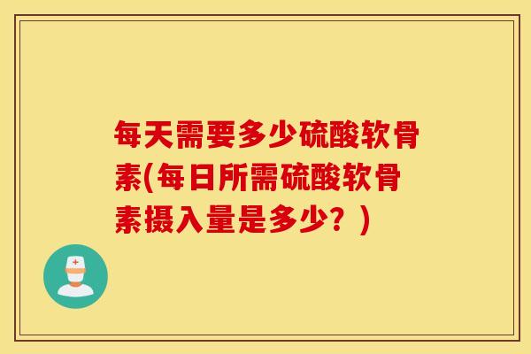 每天需要多少硫酸软骨素(每日所需硫酸软骨素摄入量是多少?) 每天需要多少硫酸软骨素(每日所需硫酸软骨素摄入量是多少?)