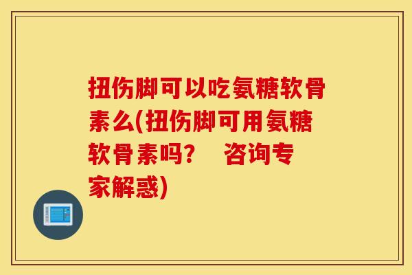 扭伤脚可以吃氨糖软骨素么(扭伤脚可用氨糖软骨素吗？  咨询专家解惑)