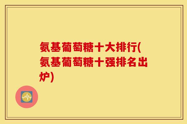 氨基葡萄糖十大排行(氨基葡萄糖十强排名出炉)
