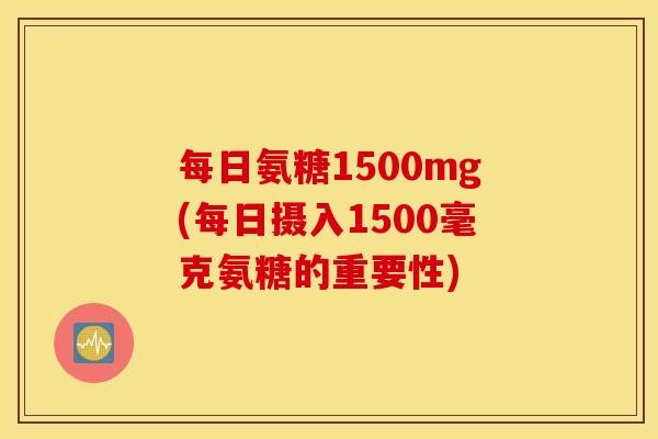 每日氨糖1500mg(每日摄入1500毫克氨糖的重要性) 每日氨糖1500mg(每日摄入1500毫克氨糖的重要性)