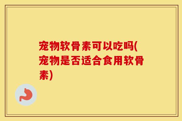 宠物软骨素可以吃吗(宠物是否适合食用软骨素) 宠物软骨素可以吃吗(宠物是否适合食用软骨素)