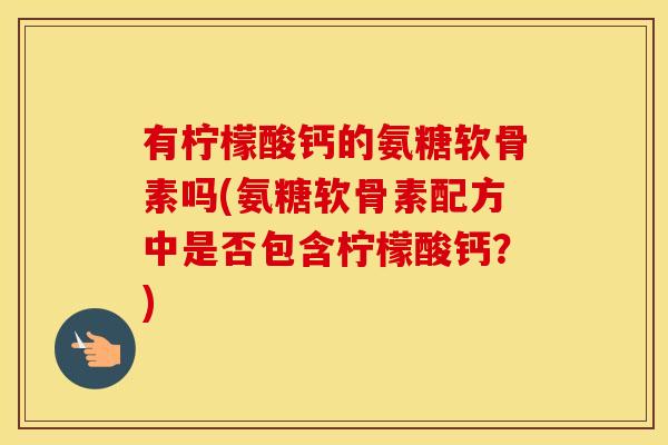 有柠檬酸钙的氨糖软骨素吗(氨糖软骨素配方中是否包含柠檬酸钙？)