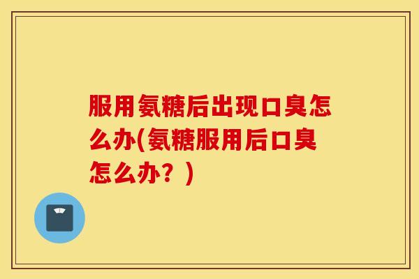 服用氨糖后出现口臭怎么办(氨糖服用后口臭怎么办?) 服用氨糖后出现口臭怎么办(氨糖服用后口臭怎么办?)