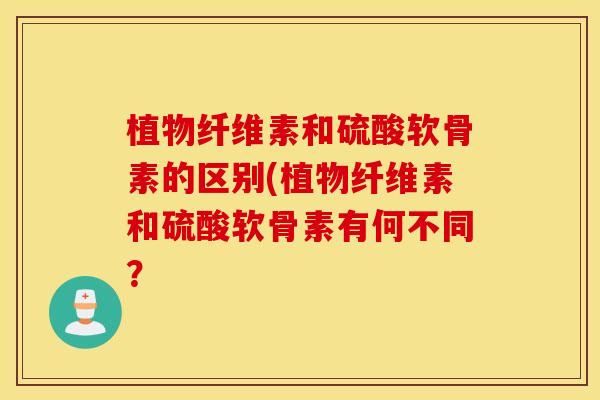 植物纤维素和硫酸软骨素的区别(植物纤维素和硫酸软骨素有何不同? 植物纤维素和硫酸软骨素的区别(植物纤维素和硫酸软骨素有何不同?
