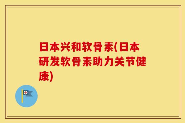 日本兴和软骨素(日本研发软骨素助力关节健康) 日本兴和软骨素(日本研发软骨素助力关节健康)