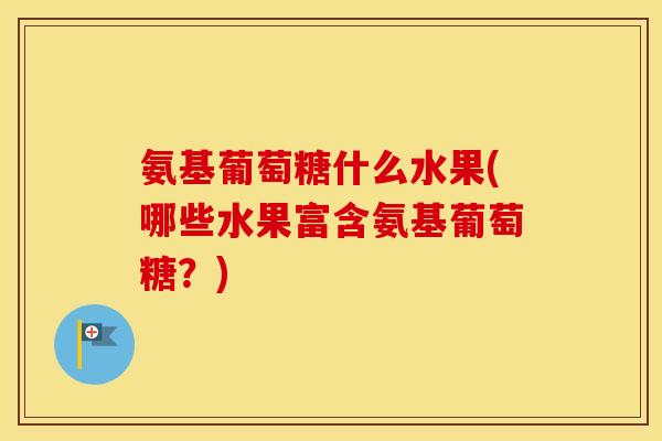 氨基葡萄糖什么水果(哪些水果富含氨基葡萄糖?) 氨基葡萄糖什么水果(哪些水果富含氨基葡萄糖?)