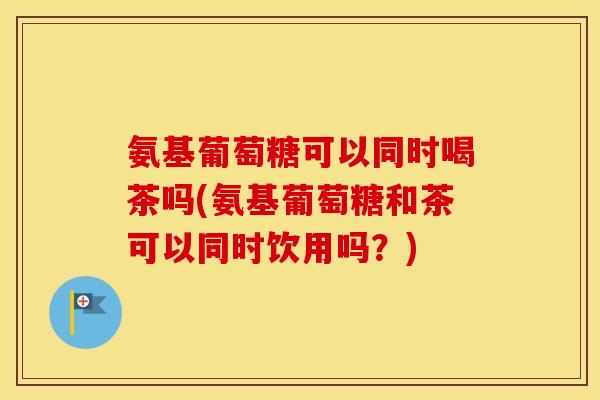 氨基葡萄糖可以同时喝茶吗(氨基葡萄糖和茶可以同时饮用吗?) 氨基葡萄糖可以同时喝茶吗(氨基葡萄糖和茶可以同时饮用吗?)