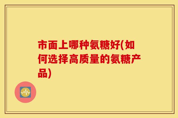 市面上哪种氨糖好(如何选择高质量的氨糖产品) 市面上哪种氨糖好(如何选择高质量的氨糖产品)