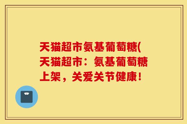 天猫超市氨基葡萄糖(天猫超市:氨基葡萄糖上架,关爱关节健康! 天猫超市氨基葡萄糖(天猫超市:氨基葡萄糖上架,关爱关节健康!