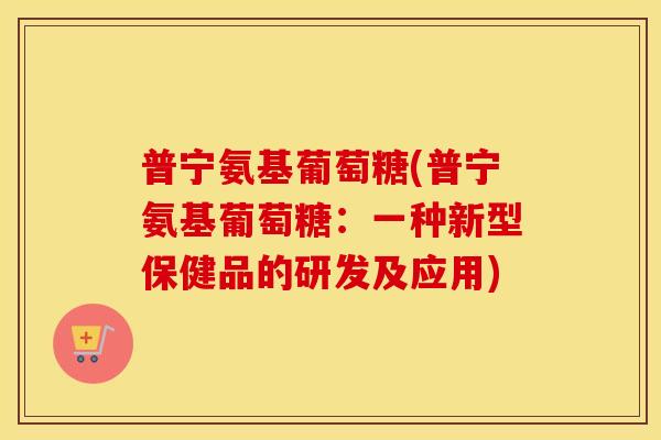普宁氨基葡萄糖(普宁氨基葡萄糖:一种新型保健品的研发及应用) 普宁氨基葡萄糖(普宁氨基葡萄糖:一种新型保健品的研发及应用)