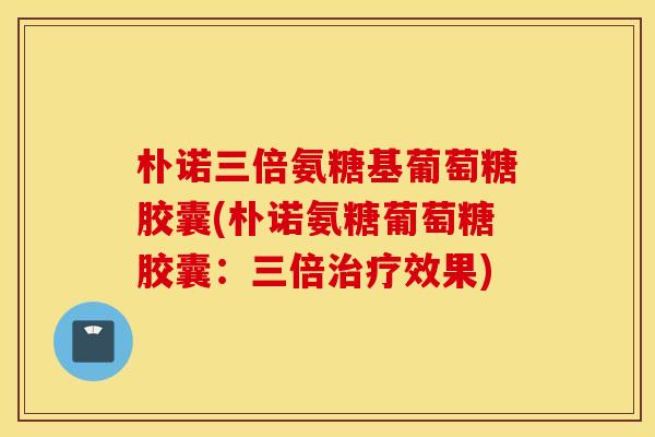 朴诺三倍氨糖基葡萄糖胶囊(朴诺氨糖葡萄糖胶囊：三倍效果)