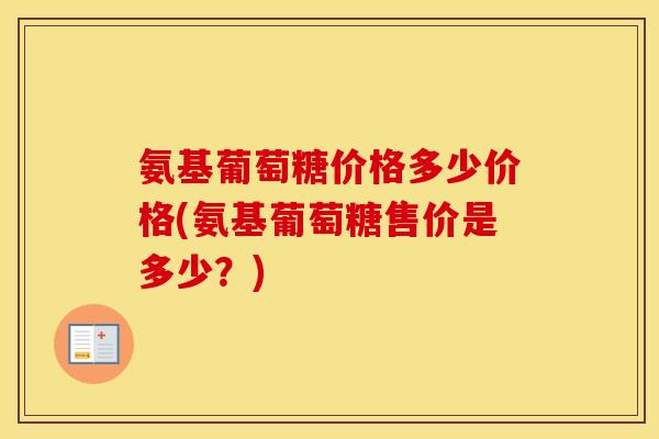 氨基葡萄糖价格多少价格(氨基葡萄糖售价是多少?) 氨基葡萄糖价格多少价格(氨基葡萄糖售价是多少?)