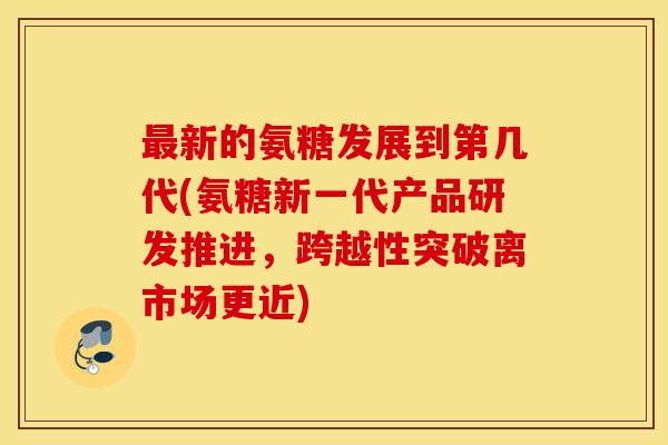 新的氨糖发展到第几代(氨糖新一代产品研发推进,跨越性突破离市场更近) 新的氨糖发展到第几代(氨糖新一代产品研发推进,跨越性突破离市场更近)